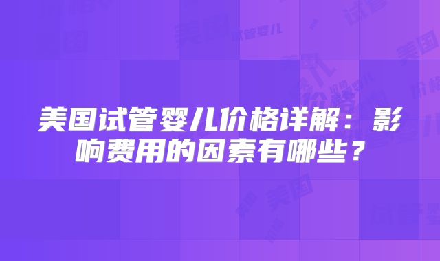 美国试管婴儿价格详解：影响费用的因素有哪些？