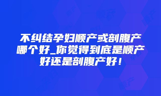 不纠结孕妇顺产或剖腹产哪个好_你觉得到底是顺产好还是剖腹产好！