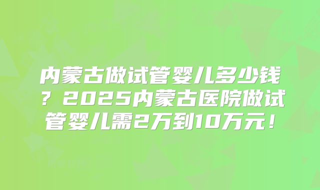 内蒙古做试管婴儿多少钱?2025内蒙古医院做试管婴儿需2万到10万元!