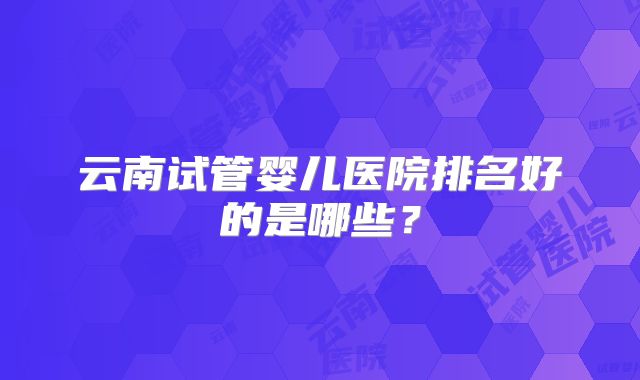 云南试管婴儿医院排名好的是哪些?
