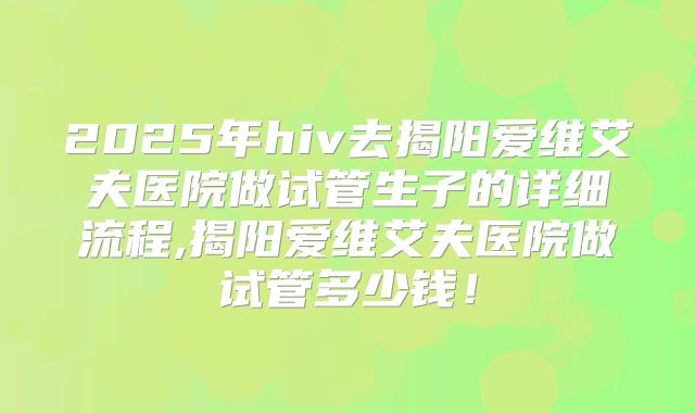 2025年hiv去揭阳爱维艾夫医院做试管生子的详细流程,揭阳爱维艾夫医院做试管多少钱！