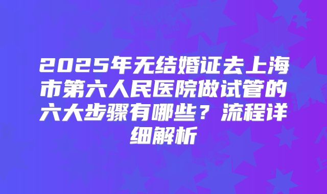 2025年无结婚证去上海市第六人民医院做试管的六大步骤有哪些？流程详细解析