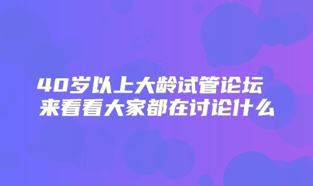40岁以上大龄试管论坛 来看看大家都在讨论什么