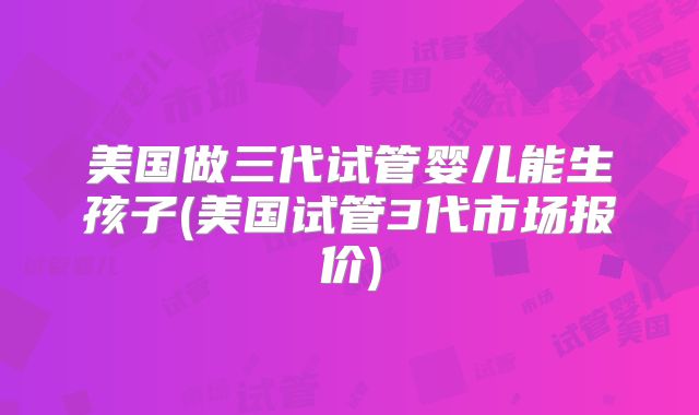 美国做三代试管婴儿能生孩子(美国试管3代市场报价)