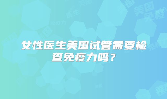 女性医生美国试管需要检查免疫力吗？