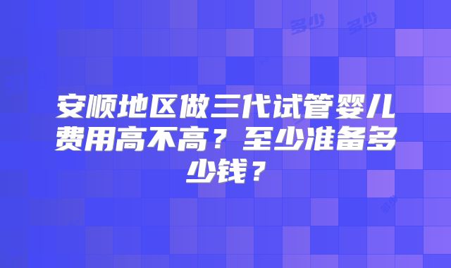 安顺地区做三代试管婴儿费用高不高？至少准备多少钱？