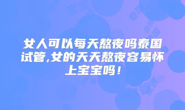 女人可以每天熬夜吗泰国试管,女的天天熬夜容易怀上宝宝吗！