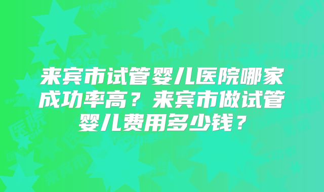 来宾市试管婴儿医院哪家成功率高？来宾市做试管婴儿费用多少钱？
