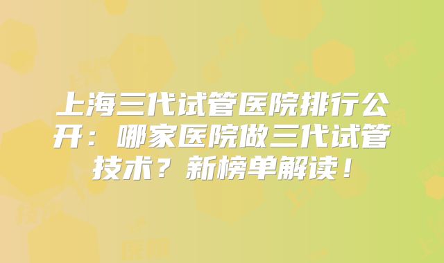上海三代试管医院排行公开：哪家医院做三代试管技术？新榜单解读！
