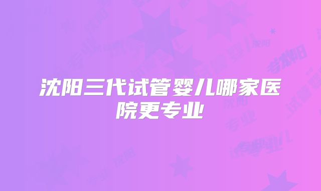 沈阳三代试管婴儿哪家医院更专业