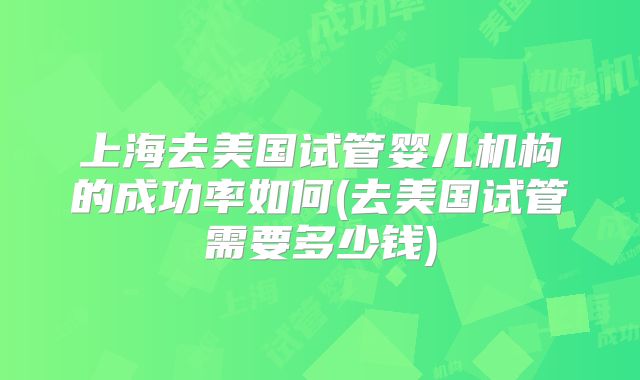 上海去美国试管婴儿机构的成功率如何(去美国试管需要多少钱)