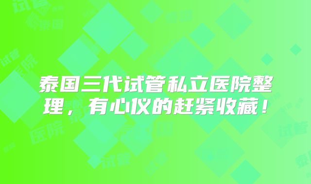 泰国三代试管私立医院整理,有心仪的赶紧收藏!