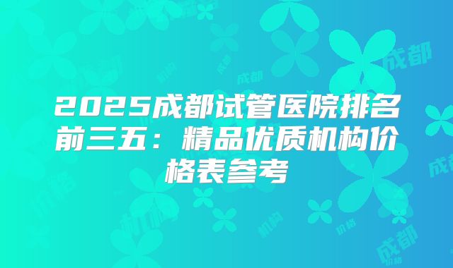 2025成都试管医院排名前三五：精品优质机构价格表参考