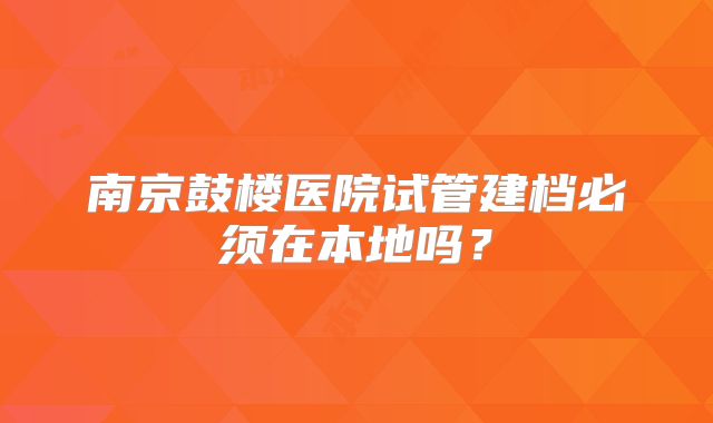 南京鼓楼医院试管建档必须在本地吗？