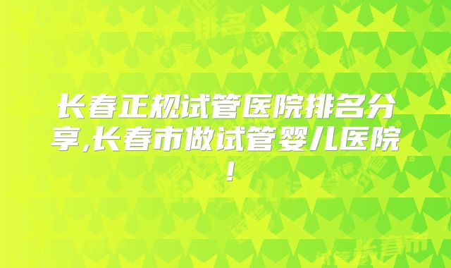 长春正规试管医院排名分享,长春市做试管婴儿医院！