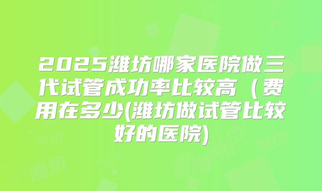 2025潍坊哪家医院做三代试管成功率比较高(费用在多少(潍坊做试管比较好的医院)