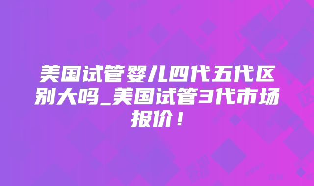 美国试管婴儿四代五代区别大吗_美国试管3代市场报价！