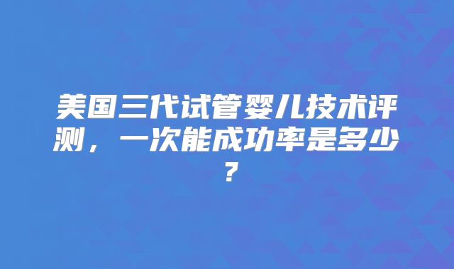 美国三代试管婴儿技术评测，一次能成功率是多少？