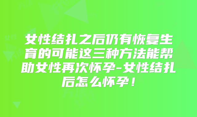 女性结扎之后仍有恢复生育的可能这三种方法能帮助女性再次怀孕-女性结扎后怎么怀孕！