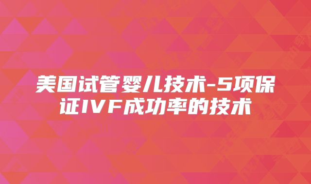 美国试管婴儿技术-5项保证IVF成功率的技术