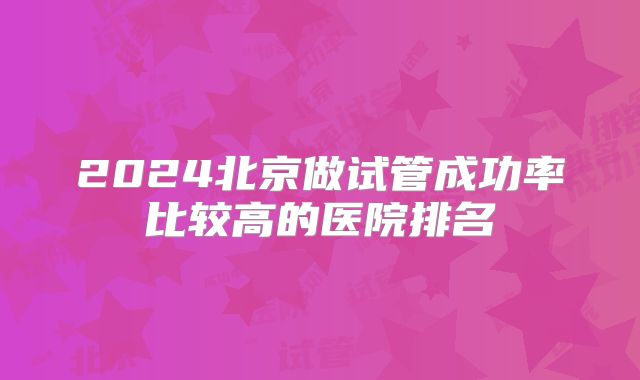 2024北京做试管成功率比较高的医院排名