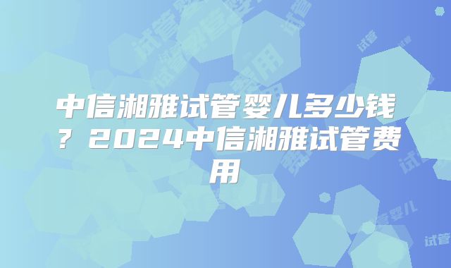 中信湘雅试管婴儿多少钱？2024中信湘雅试管费用