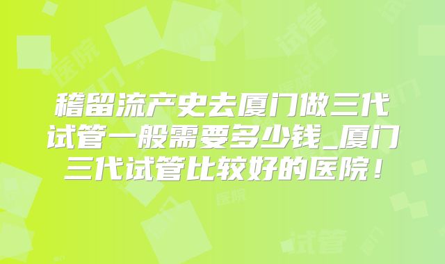稽留流产史去厦门做三代试管一般需要多少钱_厦门三代试管比较好的医院!