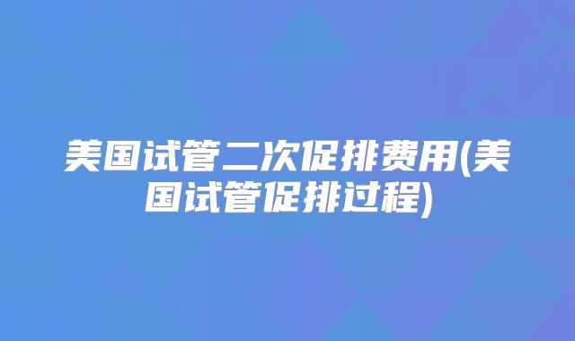美国试管二次促排费用(美国试管促排过程)