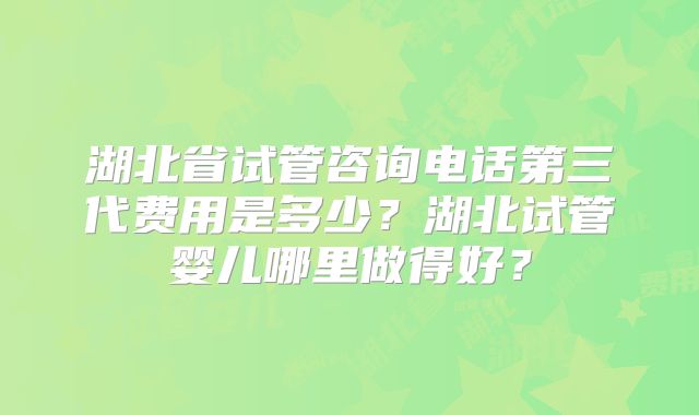 湖北省试管咨询电话第三代费用是多少？湖北试管婴儿哪里做得好？