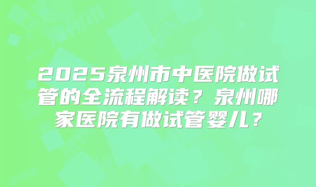2025泉州市中医院做试管的全流程解读?泉州哪家医院有做试管婴儿?