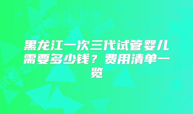 黑龙江一次三代试管婴儿需要多少钱？费用清单一览