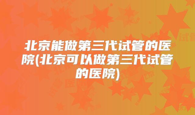 北京能做第三代试管的医院(北京可以做第三代试管的医院)