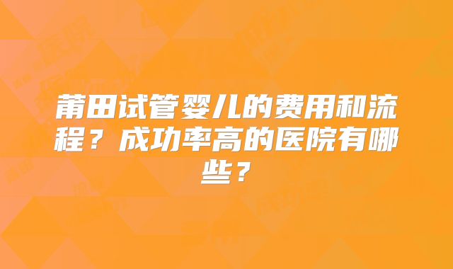 莆田试管婴儿的费用和流程？成功率高的医院有哪些？