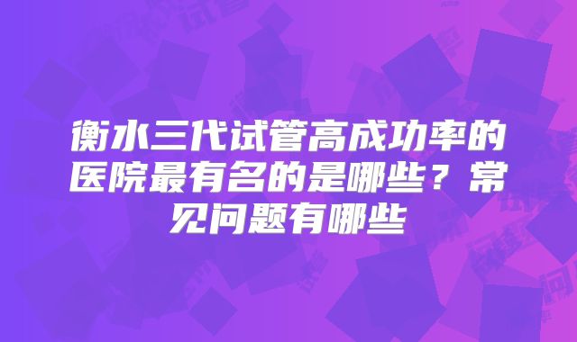 衡水三代试管高成功率的医院最有名的是哪些？常见问题有哪些