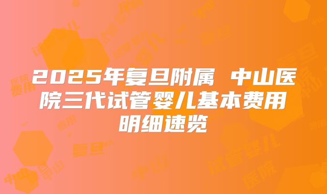 2025年复旦附属 中山医院三代试管婴儿基本费用明细速览