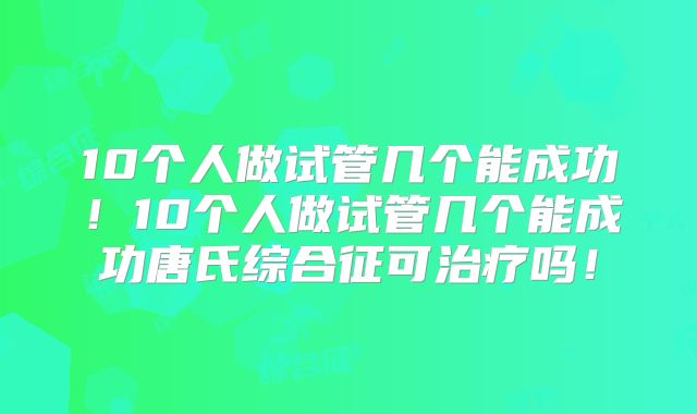 10个人做试管几个能成功！10个人做试管几个能成功唐氏综合征可治疗吗！