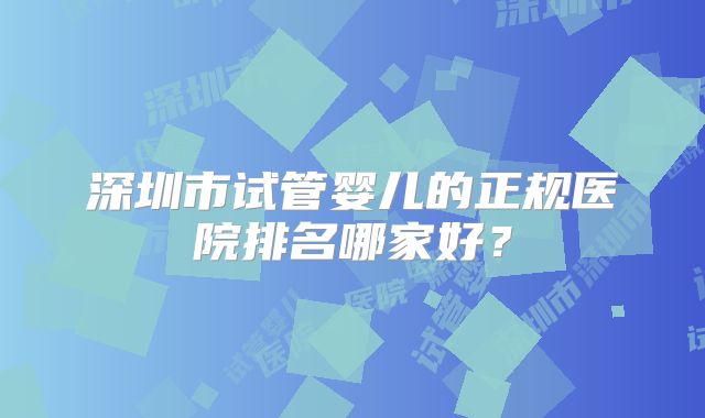 深圳市试管婴儿的正规医院排名哪家好？