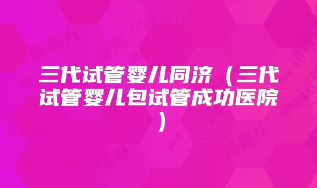 三代试管婴儿同济（三代试管婴儿包试管成功医院）