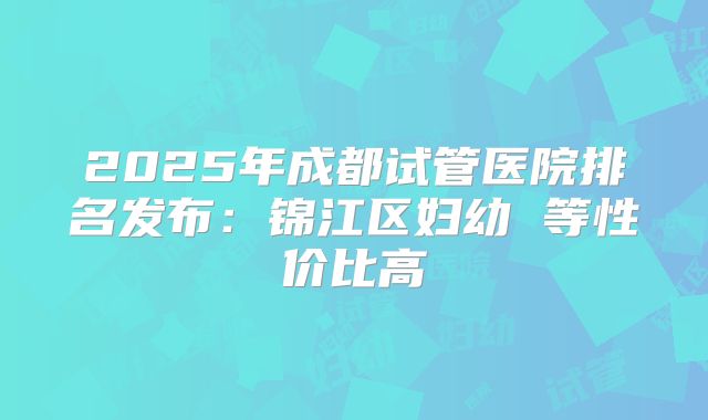 2025年成都试管医院排名发布：锦江区妇幼 等性价比高