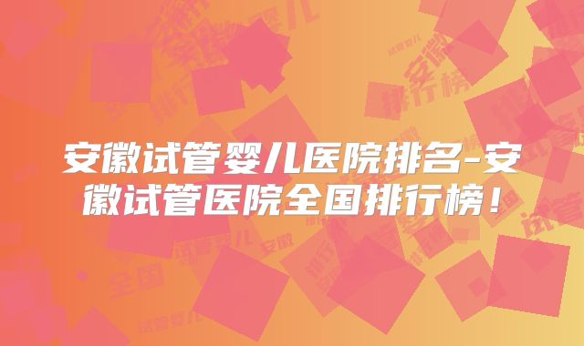 安徽试管婴儿医院排名-安徽试管医院全国排行榜!