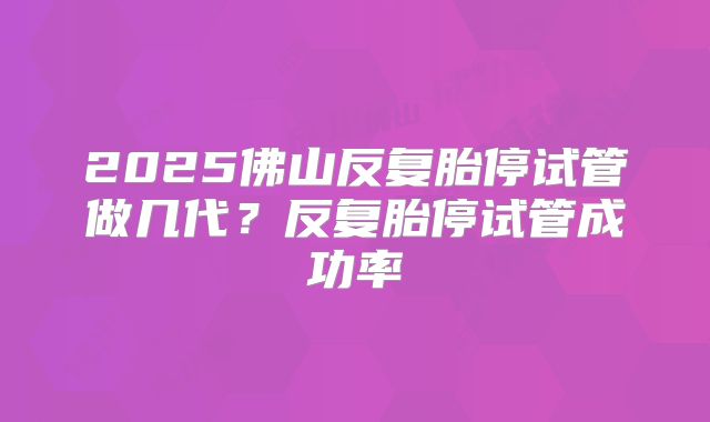 2025佛山反复胎停试管做几代？反复胎停试管成功率