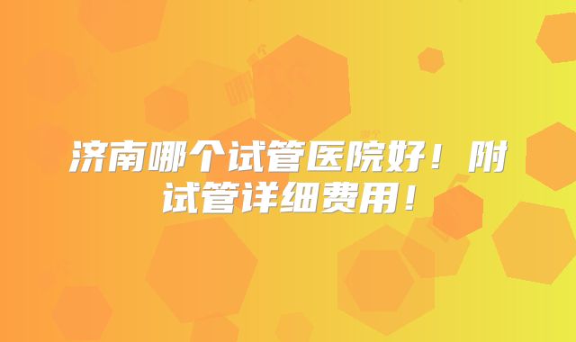 济南哪个试管医院好!附试管详细费用!