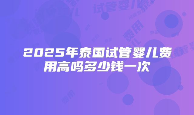 2025年泰国试管婴儿费用高吗多少钱一次