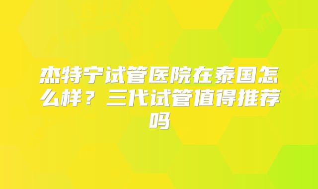杰特宁试管医院在泰国怎么样？三代试管值得推荐吗
