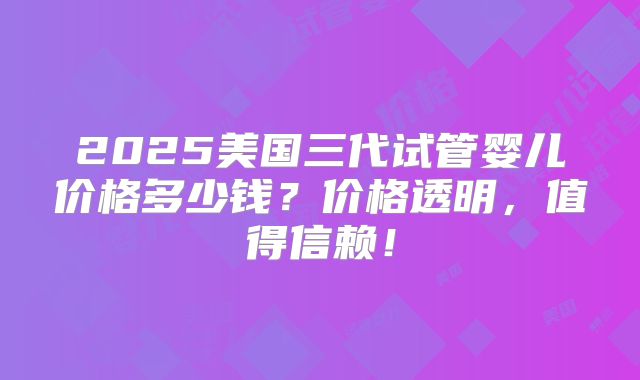 2025美国三代试管婴儿价格多少钱？价格透明，值得信赖！