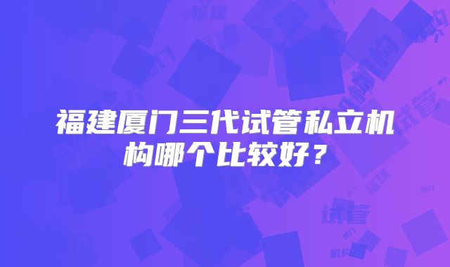 福建厦门三代试管私立机构哪个比较好？