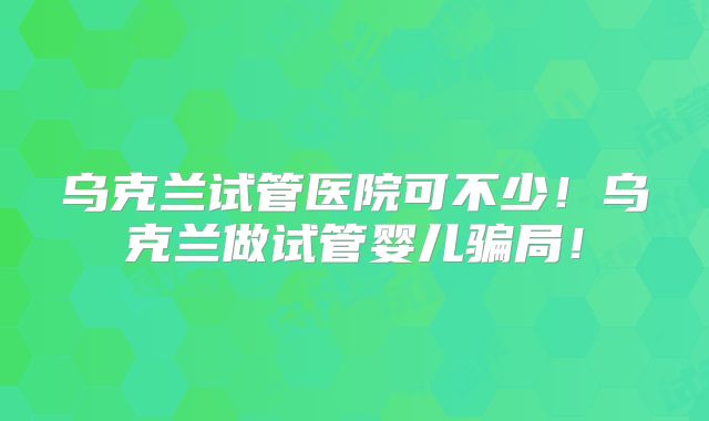 乌克兰试管医院可不少!乌克兰做试管婴儿骗局!