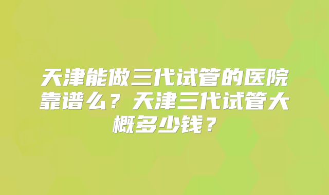 天津能做三代试管的医院靠谱么？天津三代试管大概多少钱？