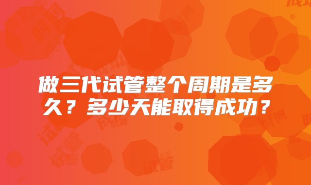 做三代试管整个周期是多久？多少天能取得成功？
