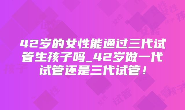 42岁的女性能通过三代试管生孩子吗_42岁做一代试管还是三代试管！